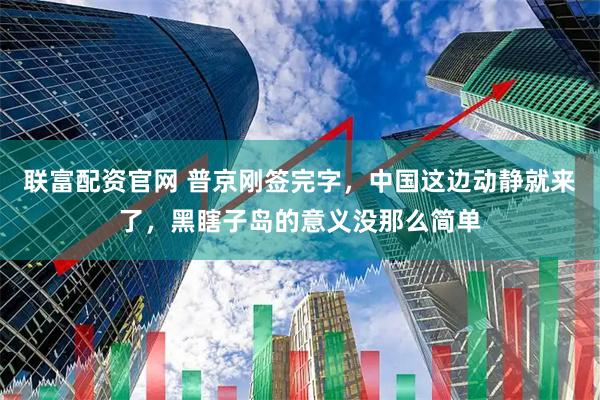 联富配资官网 普京刚签完字，中国这边动静就来了，黑瞎子岛的意义没那么简单