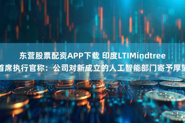 东营股票配资APP下载 印度LTIMindtree首席执行官称:公司对新成立的人工智能部门寄予厚望