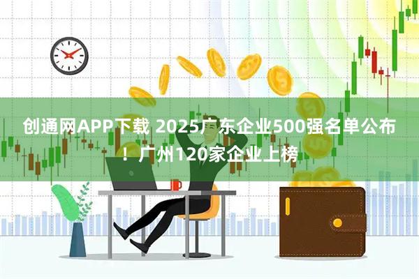 创通网APP下载 2025广东企业500强名单公布！广州120家企业上榜