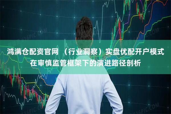 鸿满仓配资官网 (行业洞察)实盘优配开户模式在审慎监管框架下的演进路径剖析