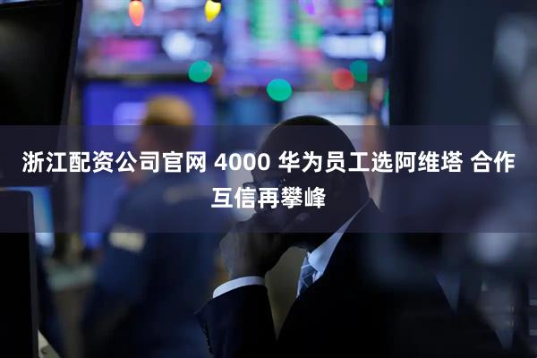 浙江配资公司官网 4000 华为员工选阿维塔 合作互信再攀峰