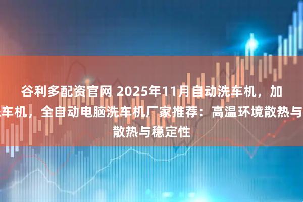 谷利多配资官网 2025年11月自动洗车机，加油站洗车机，全自动电脑洗车机厂家推荐：高温环境散热与稳定性