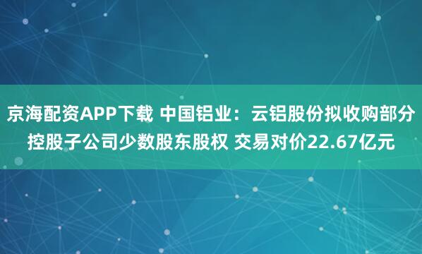 京海配资APP下载 中国铝业：云铝股份拟收购部分控股子公司少数股东股权 交易对价22.67亿元