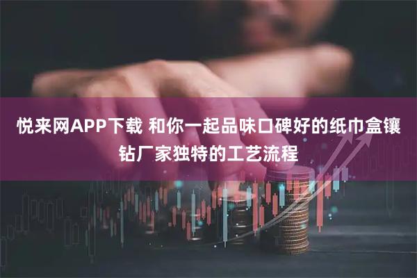 悦来网APP下载 和你一起品味口碑好的纸巾盒镶钻厂家独特的工艺流程