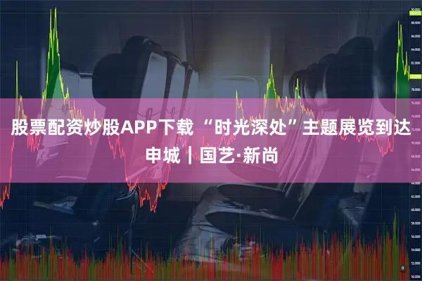 股票配资炒股APP下载 “时光深处”主题展览到达申城｜国艺·新尚