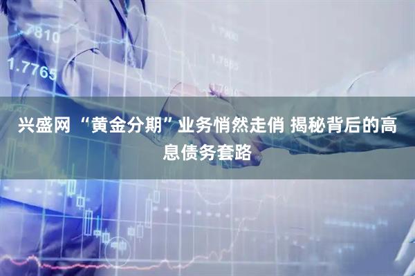 兴盛网 “黄金分期”业务悄然走俏 揭秘背后的高息债务套路