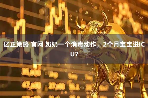 亿正策略 官网 奶奶一个消毒动作,2个月宝宝进ICU?