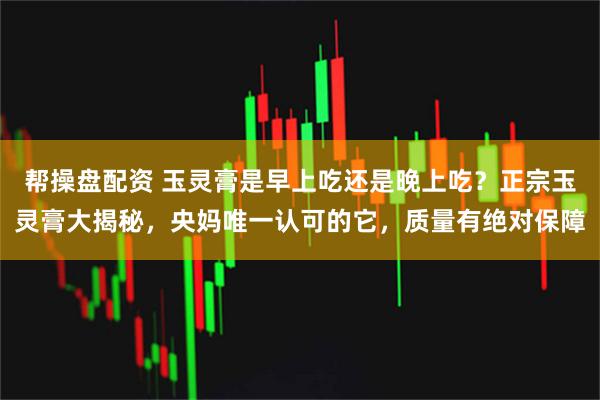 帮操盘配资 玉灵膏是早上吃还是晚上吃？正宗玉灵膏大揭秘，央妈唯一认可的它，质量有绝对保障