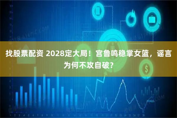 找股票配资 2028定大局！宫鲁鸣稳掌女篮，谣言为何不攻自破？