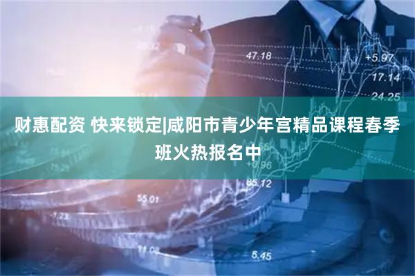 财惠配资 快来锁定|咸阳市青少年宫精品课程春季班火热报名中