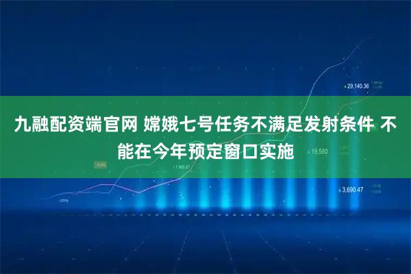 九融配资端官网 嫦娥七号任务不满足发射条件 不能在今年预定窗口实施