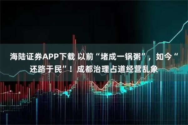 海陆证券APP下载 以前“堵成一锅粥”,如今“还路于民”!成都治理占道经营乱象