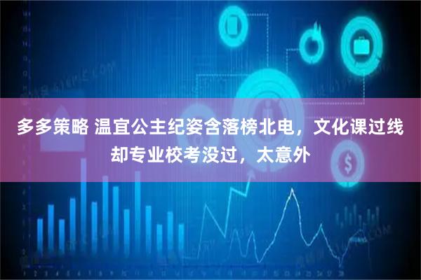 多多策略 温宜公主纪姿含落榜北电，文化课过线却专业校考没过，太意外