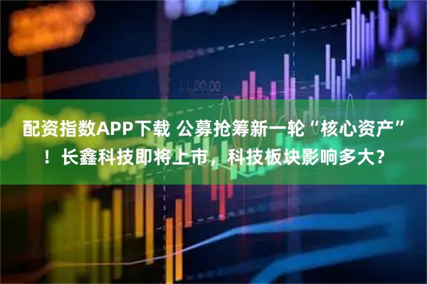 配资指数APP下载 公募抢筹新一轮“核心资产”！长鑫科技即将上市，科技板块影响多大？